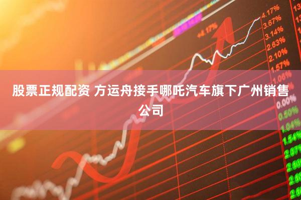 股票正规配资 方运舟接手哪吒汽车旗下广州销售公司