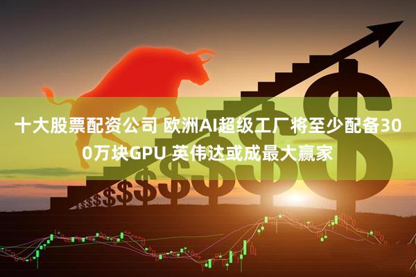十大股票配资公司 欧洲AI超级工厂将至少配备300万块GPU 英伟达或成最大赢家