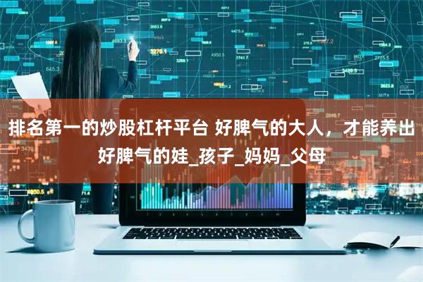 排名第一的炒股杠杆平台 好脾气的大人，才能养出好脾气的娃_孩子_妈妈_父母