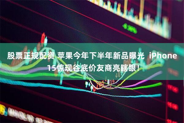 股票正规配资 苹果今年下半年新品曝光  iPhone 15惊现谷底价友商亮瞎眼！
