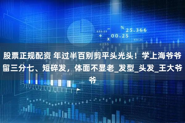 股票正规配资 年过半百别剪平头光头！学上海爷爷留三分七、短碎发，体面不显老_发型_头发_王大爷