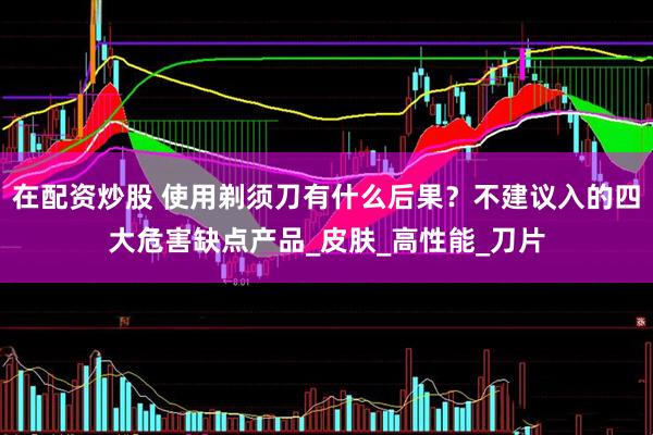 在配资炒股 使用剃须刀有什么后果？不建议入的四大危害缺点产品_皮肤_高性能_刀片