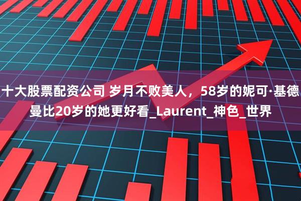 十大股票配资公司 岁月不败美人，58岁的妮可·基德曼比20岁的她更好看_Laurent_神色_世界