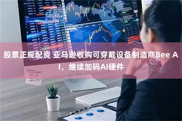 股票正规配资 亚马逊收购可穿戴设备制造商Bee AI，继续加码AI硬件