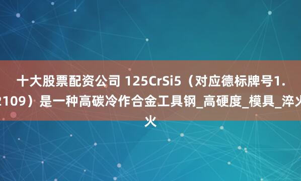 十大股票配资公司 125CrSi5（对应德标牌号1.2109）是一种高碳冷作合金工具钢_高硬度_模具_淬火