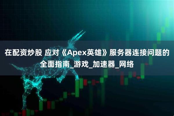 在配资炒股 应对《Apex英雄》服务器连接问题的全面指南_游戏_加速器_网络