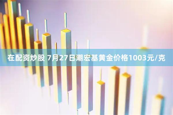 在配资炒股 7月27日潮宏基黄金价格1003元/克