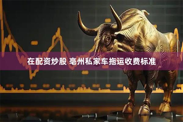 在配资炒股 亳州私家车拖运收费标准