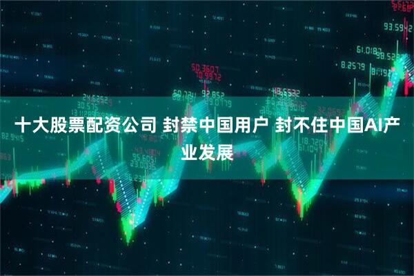 十大股票配资公司 封禁中国用户 封不住中国AI产业发展