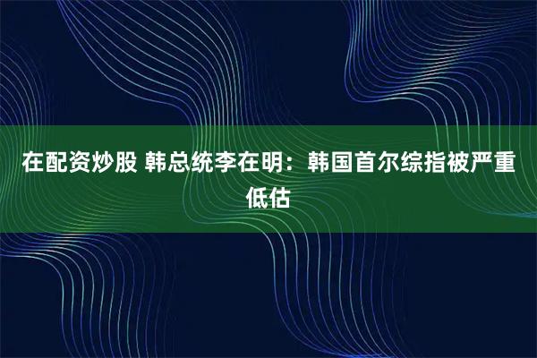 在配资炒股 韩总统李在明：韩国首尔综指被严重低估