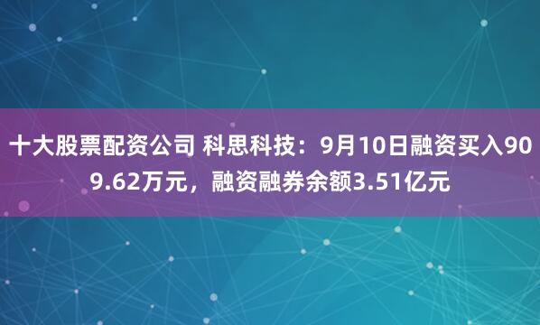 十大股票配资公司 科思科技：9月10日融资买入909.62万元，融资融券余额3.51亿元