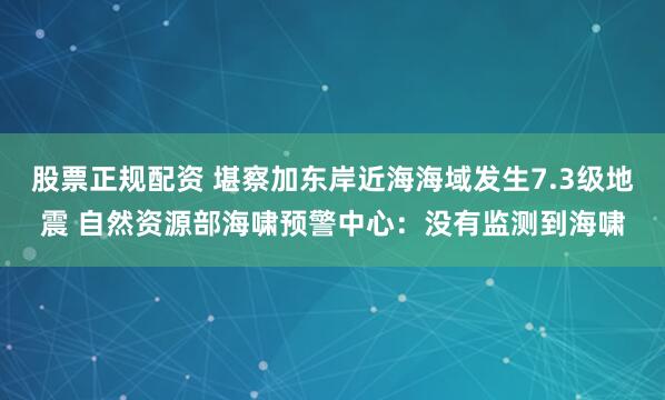 股票正规配资 堪察加东岸近海海域发生7.3级地震 自然资源部海啸预警中心：没有监测到海啸
