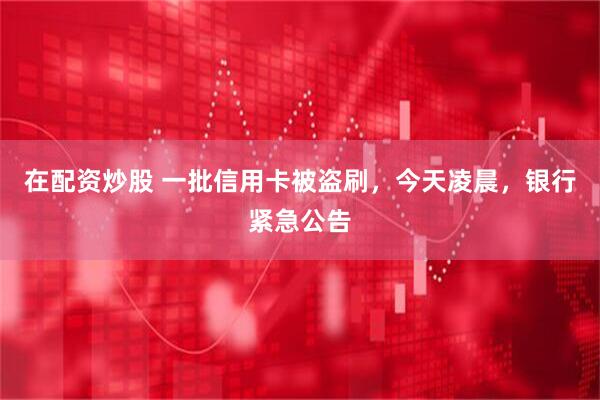 在配资炒股 一批信用卡被盗刷，今天凌晨，银行紧急公告