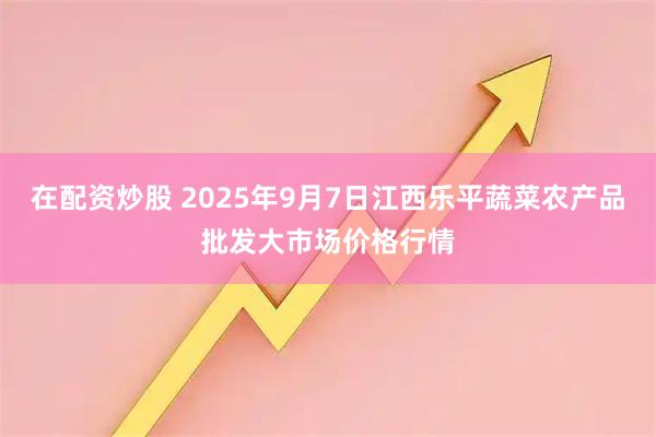 在配资炒股 2025年9月7日江西乐平蔬菜农产品批发大市场价格行情