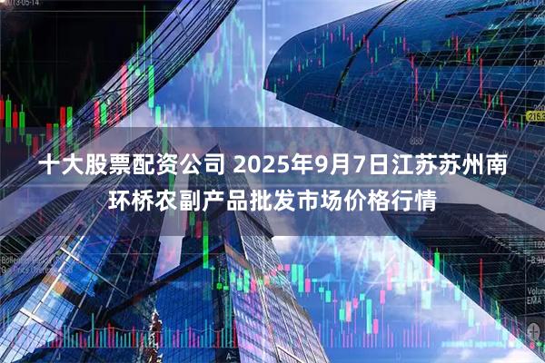 十大股票配资公司 2025年9月7日江苏苏州南环桥农副产品批发市场价格行情