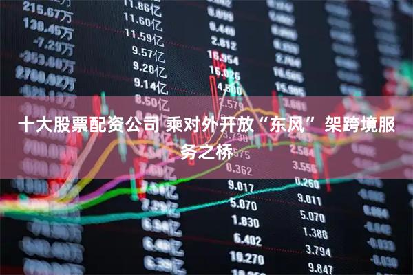 十大股票配资公司 乘对外开放“东风” 架跨境服务之桥