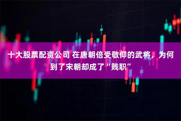 十大股票配资公司 在唐朝倍受敬仰的武将，为何到了宋朝却成了“贱职”
