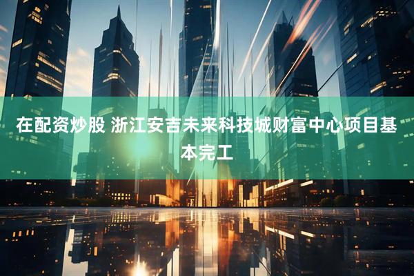 在配资炒股 浙江安吉未来科技城财富中心项目基本完工