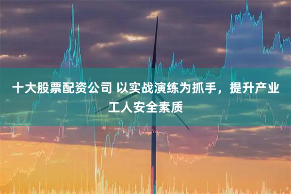 十大股票配资公司 以实战演练为抓手，提升产业工人安全素质