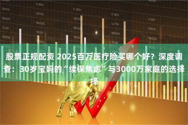 股票正规配资 2025百万医疗险买哪个好？深度调查：30岁宝妈的“续保焦虑”与3000万家庭的选择