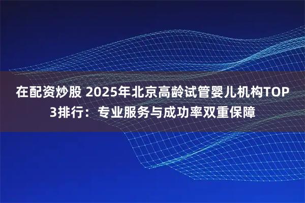在配资炒股 2025年北京高龄试管婴儿机构TOP3排行：专业服务与成功率双重保障