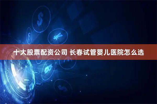 十大股票配资公司 长春试管婴儿医院怎么选