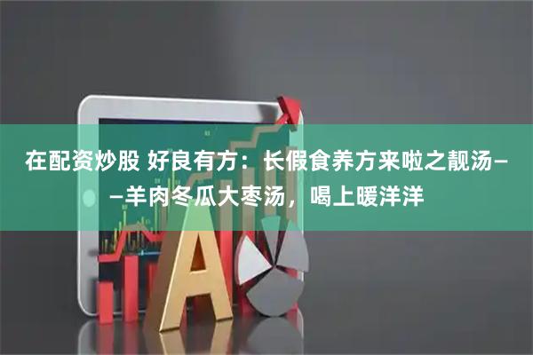 在配资炒股 好良有方：长假食养方来啦之靓汤——羊肉冬瓜大枣汤，喝上暖洋洋