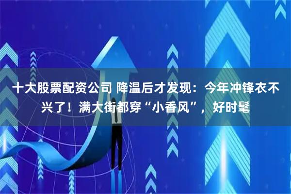 十大股票配资公司 降温后才发现：今年冲锋衣不兴了！满大街都穿“小香风”，好时髦