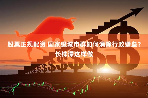 股票正规配资 国家级城市群如何消除行政壁垒？长株潭这样做