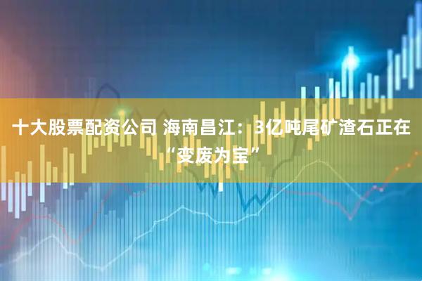 十大股票配资公司 海南昌江：3亿吨尾矿渣石正在“变废为宝”