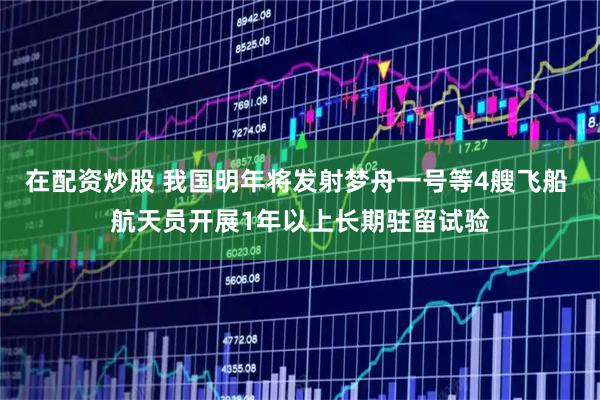 在配资炒股 我国明年将发射梦舟一号等4艘飞船 航天员开展1年以上长期驻留试验