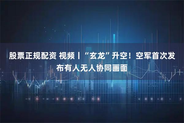 股票正规配资 视频丨“玄龙”升空！空军首次发布有人无人协同画面