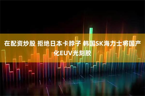 在配资炒股 拒绝日本卡脖子 韩国SK海力士将国产化EUV光刻胶
