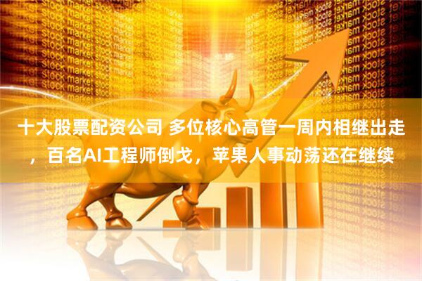 十大股票配资公司 多位核心高管一周内相继出走，百名AI工程师倒戈，苹果人事动荡还在继续