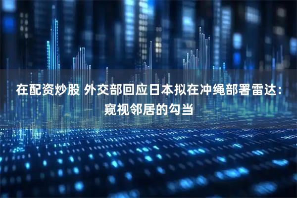 在配资炒股 外交部回应日本拟在冲绳部署雷达：窥视邻居的勾当