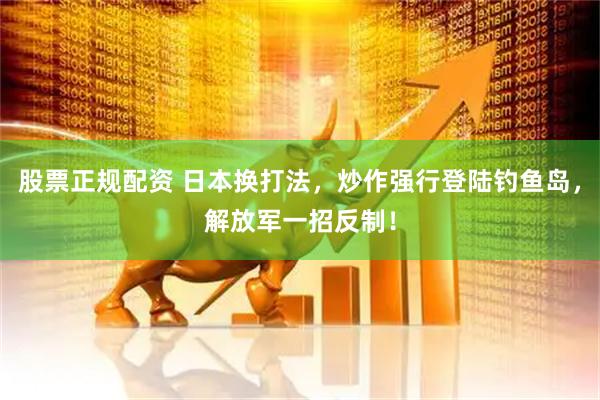 股票正规配资 日本换打法，炒作强行登陆钓鱼岛，解放军一招反制！
