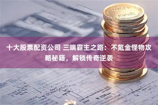 十大股票配资公司 三端霸主之路：不氪金怪物攻略秘籍，解锁传奇逆袭