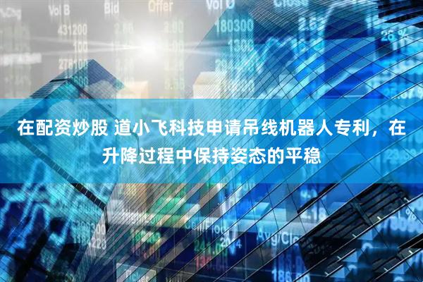 在配资炒股 道小飞科技申请吊线机器人专利，在升降过程中保持姿态的平稳