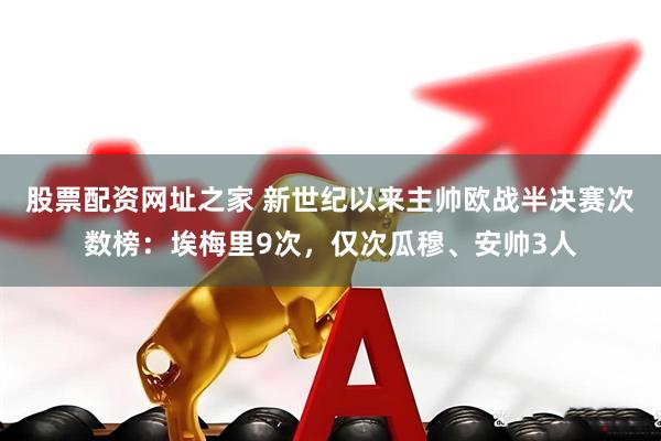 股票配资网址之家 新世纪以来主帅欧战半决赛次数榜：埃梅里9次，仅次瓜穆、安帅3人