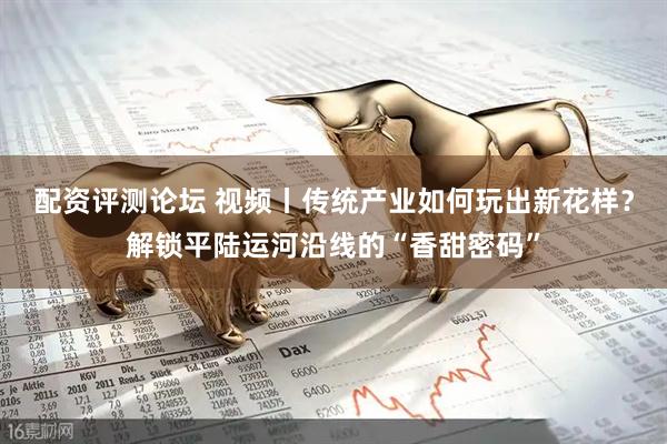 配资评测论坛 视频丨传统产业如何玩出新花样？解锁平陆运河沿线的“香甜密码”