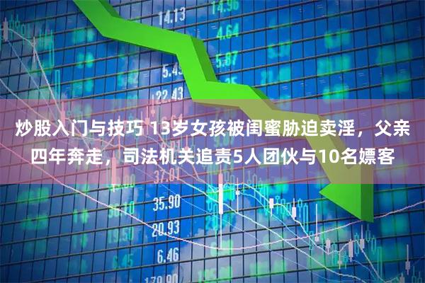 炒股入门与技巧 13岁女孩被闺蜜胁迫卖淫，父亲四年奔走，司法机关追责5人团伙与10名嫖客