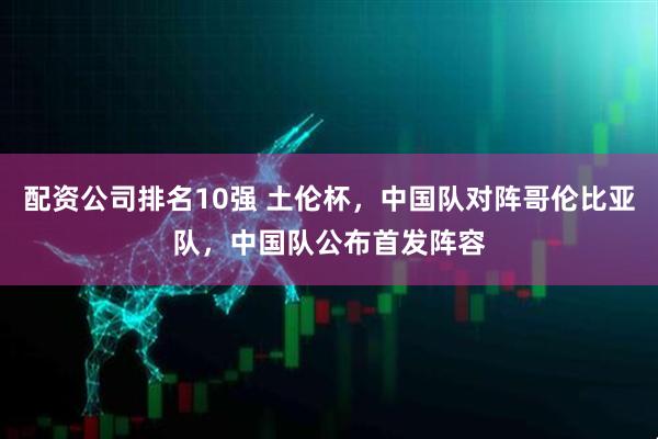 配资公司排名10强 土伦杯，中国队对阵哥伦比亚队，中国队公布首发阵容