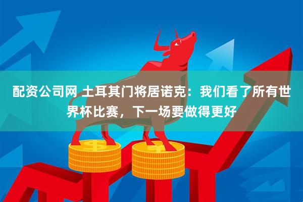 配资公司网 土耳其门将居诺克：我们看了所有世界杯比赛，下一场要做得更好